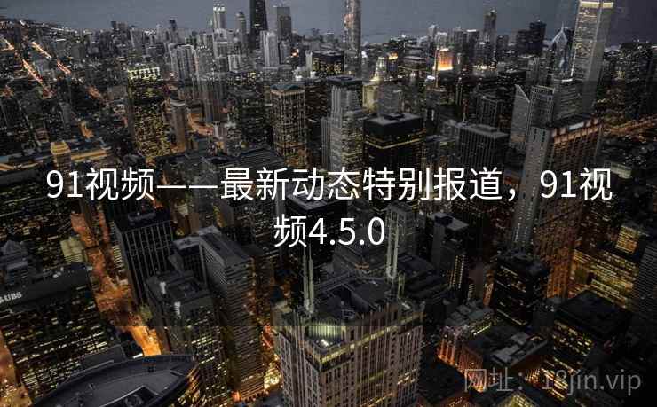 91视频——最新动态特别报道，91视频4.5.0