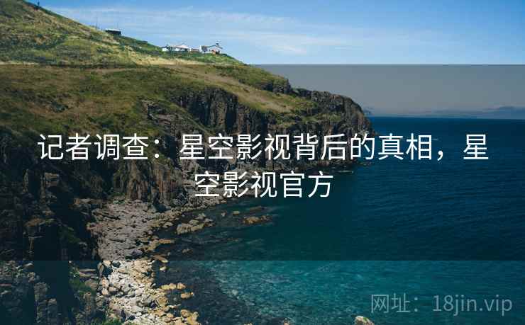 记者调查：星空影视背后的真相，星空影视官方