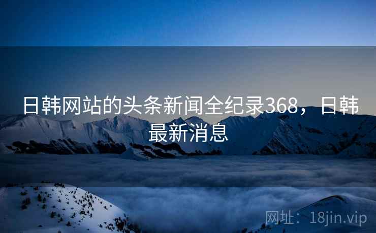 日韩网站的头条新闻全纪录368，日韩最新消息