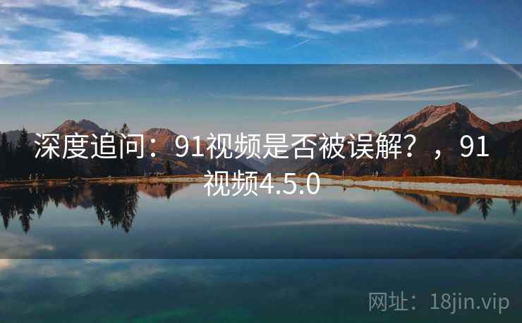 深度追问：91视频是否被误解？，91视频4.5.0