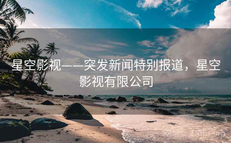 星空影视——突发新闻特别报道，星空影视有限公司