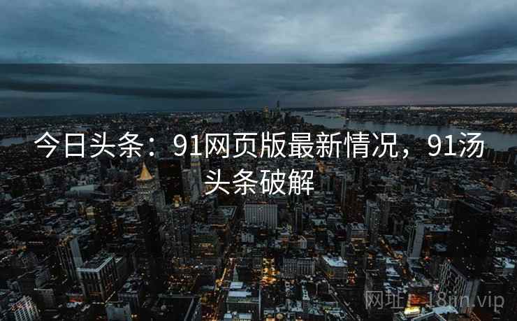 今日头条：91网页版最新情况，91汤头条破解
