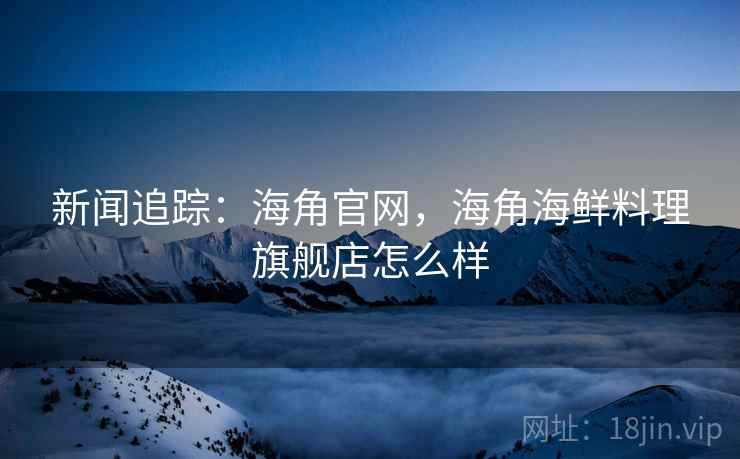 新闻追踪：海角官网，海角海鲜料理旗舰店怎么样