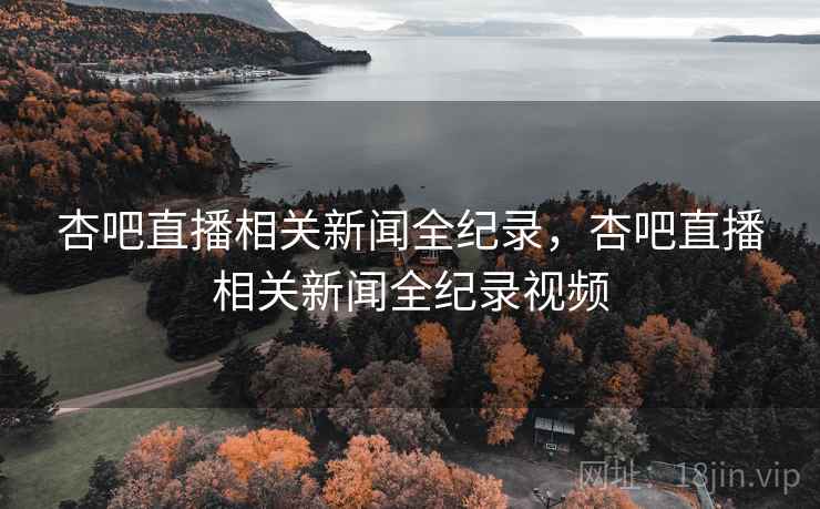杏吧直播相关新闻全纪录，杏吧直播相关新闻全纪录视频