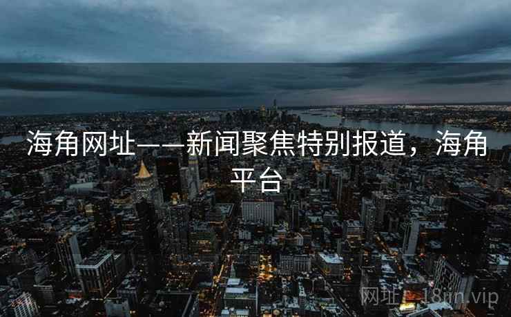 海角网址——新闻聚焦特别报道，海角平台