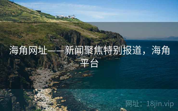 海角网址——新闻聚焦特别报道，海角平台