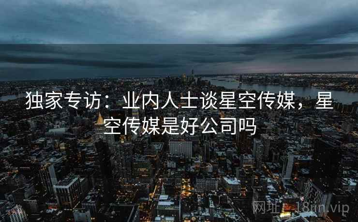 独家专访：业内人士谈星空传媒，星空传媒是好公司吗