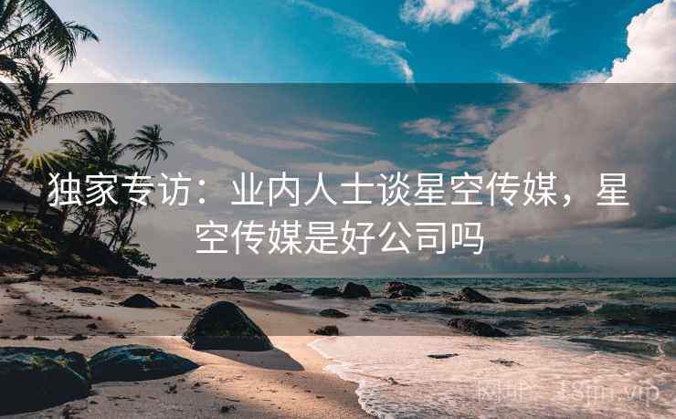 独家专访：业内人士谈星空传媒，星空传媒是好公司吗
