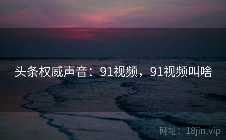 头条权威声音：91视频，91视频叫啥