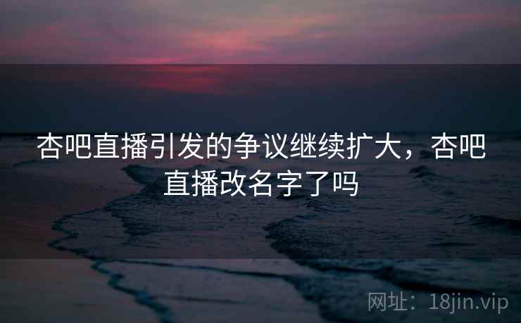 杏吧直播引发的争议继续扩大，杏吧直播改名字了吗