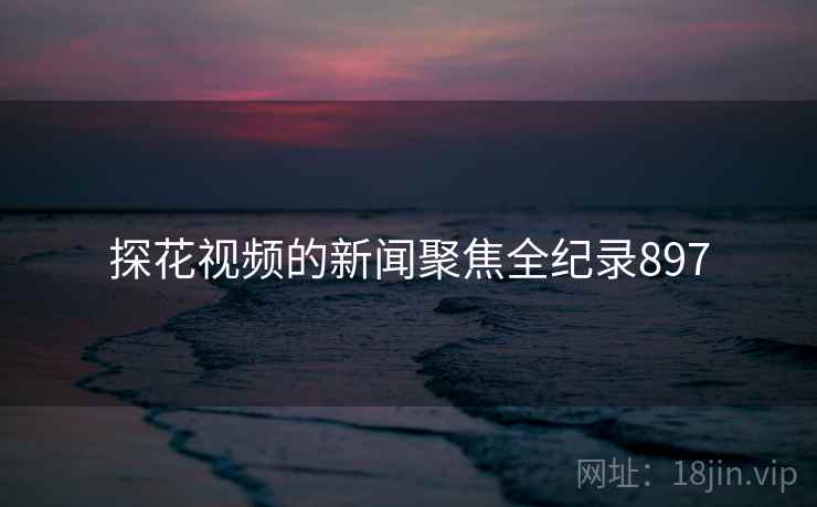 探花视频的新闻聚焦全纪录897
