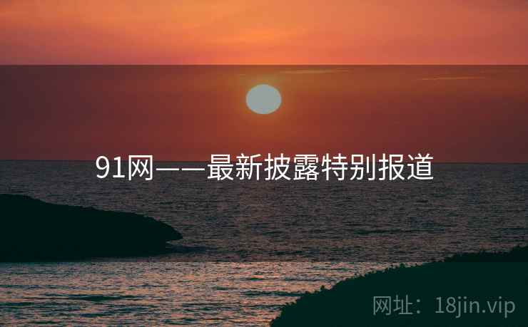91网——最新披露特别报道