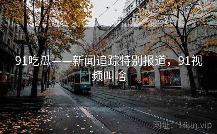 91吃瓜——新闻追踪特别报道，91视频叫啥