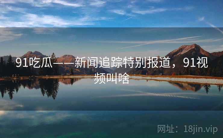 91吃瓜——新闻追踪特别报道，91视频叫啥
