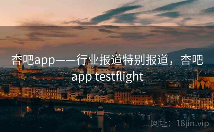 杏吧app——行业报道特别报道，杏吧app testflight