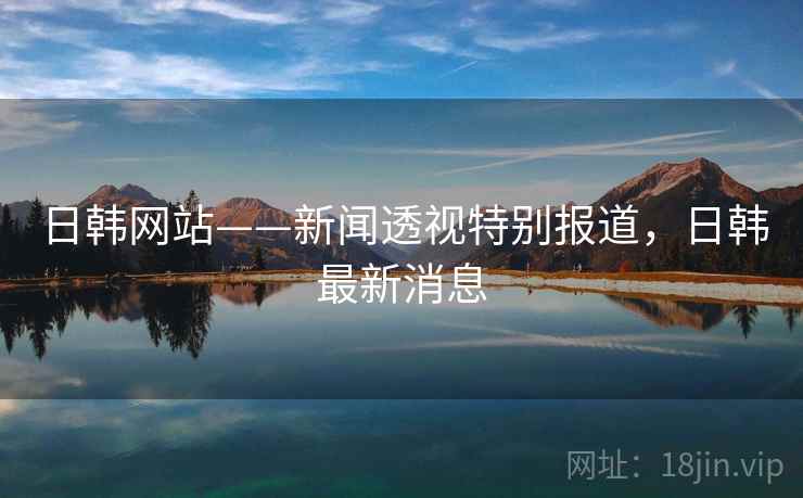 日韩网站——新闻透视特别报道，日韩最新消息