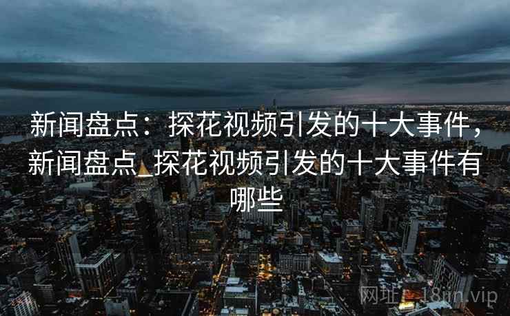 新闻盘点：探花视频引发的十大事件，新闻盘点_探花视频引发的十大事件有哪些