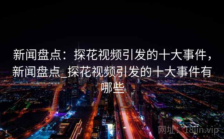 新闻盘点：探花视频引发的十大事件，新闻盘点_探花视频引发的十大事件有哪些