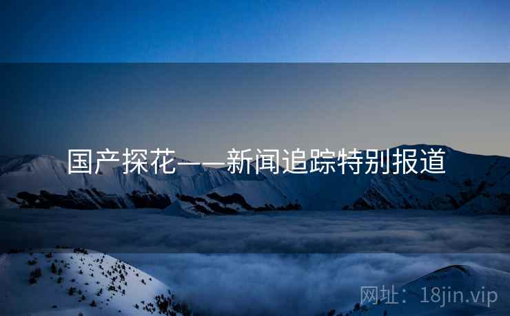 国产探花——新闻追踪特别报道
