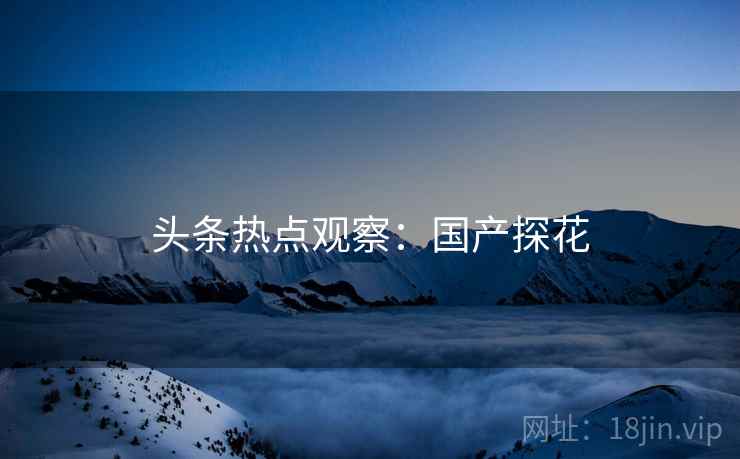 头条热点观察：国产探花