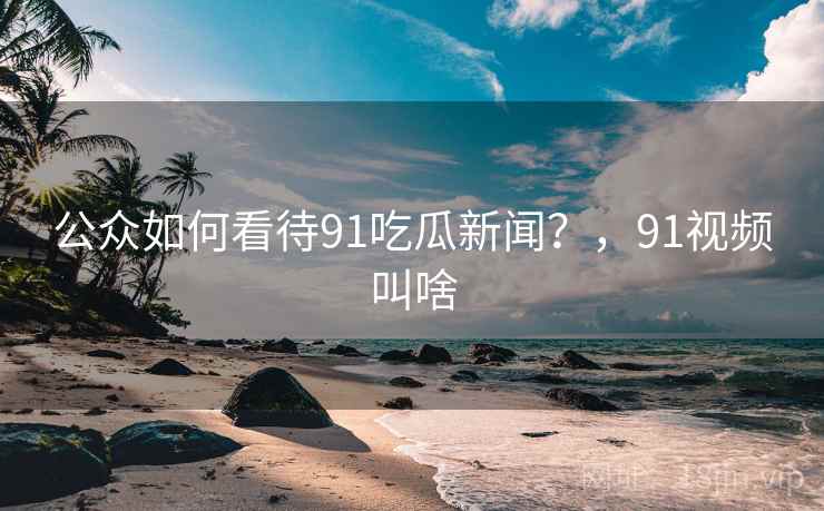 公众如何看待91吃瓜新闻？，91视频叫啥
