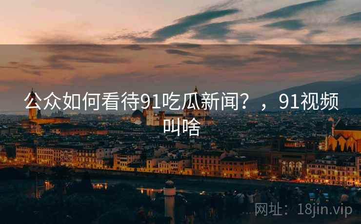 公众如何看待91吃瓜新闻？，91视频叫啥