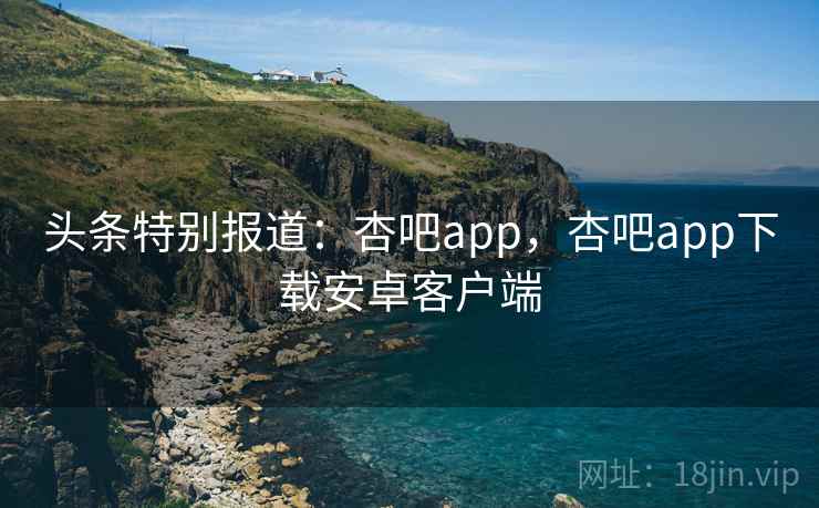 头条特别报道：杏吧app，杏吧app下载安卓客户端